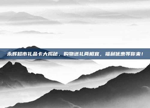 永辉超市礼品卡大揭秘，购物送礼两相宜，福利优惠等你来！