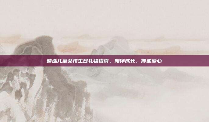 精选儿童女孩生日礼物指南，陪伴成长，传递爱心