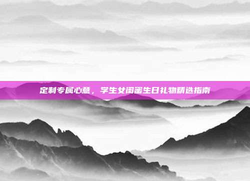 定制专属心意，学生女闺蜜生日礼物精选指南