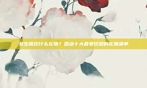 女生喜欢什么礼物？盘点十大最受欢迎的礼物清单