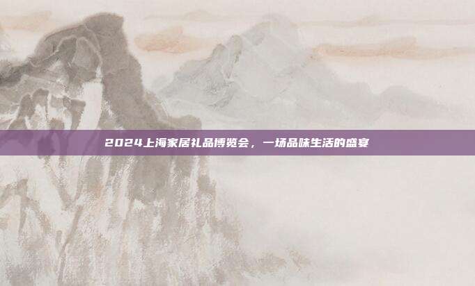 2024上海家居礼品博览会，一场品味生活的盛宴