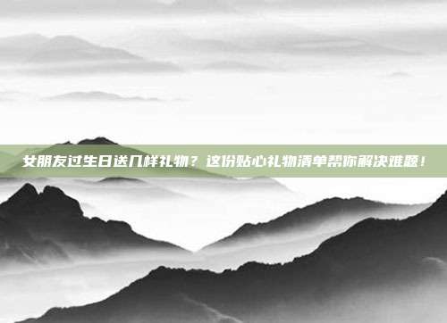 女朋友过生日送几样礼物？这份贴心礼物清单帮你解决难题！