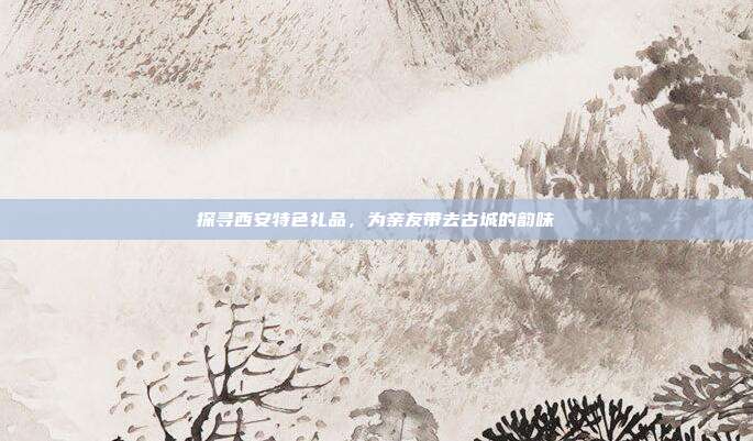 探寻西安特色礼品，为亲友带去古城的韵味