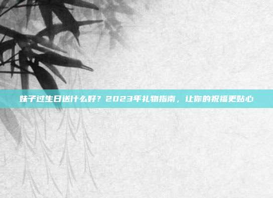 妹子过生日送什么好？2023年礼物指南，让你的祝福更贴心
