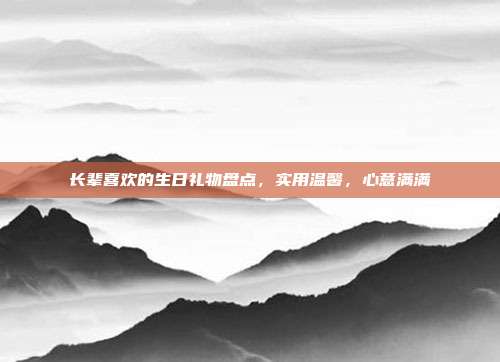 长辈喜欢的生日礼物盘点，实用温馨，心意满满