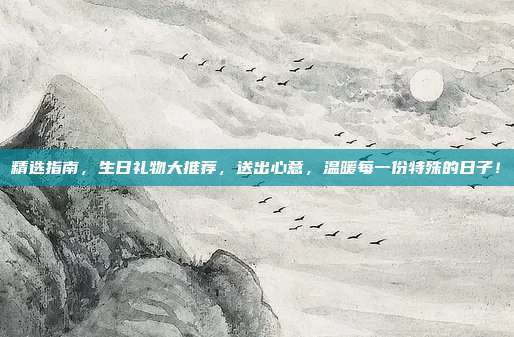 精选指南，生日礼物大推荐，送出心意，温暖每一份特殊的日子！
