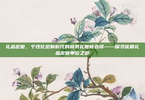 礼品定做，个性化定制时代的商务礼赠新选择——探寻优质礼品定做单位之道