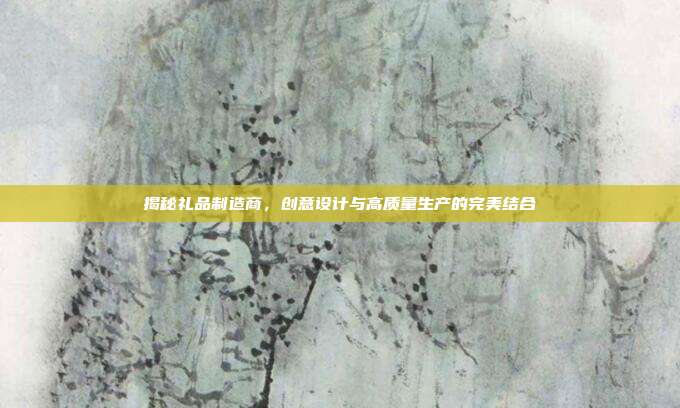 揭秘礼品制造商，创意设计与高质量生产的完美结合