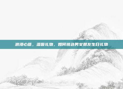 浪漫心意，温馨礼物，如何挑选男女朋友生日礼物