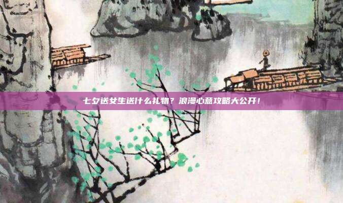 七夕送女生送什么礼物？浪漫心意攻略大公开！