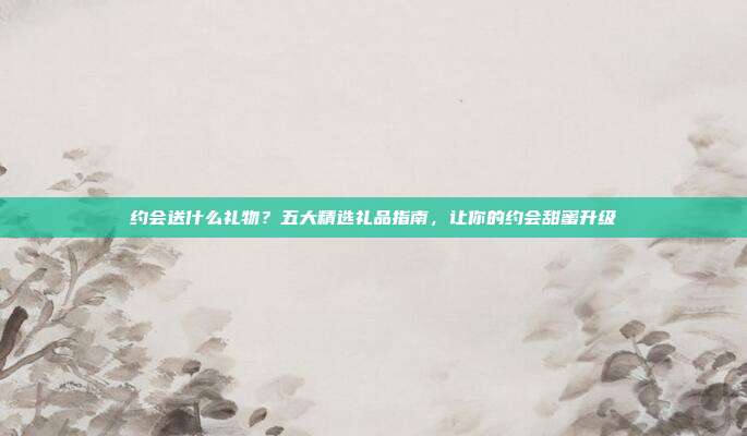 约会送什么礼物？五大精选礼品指南，让你的约会甜蜜升级