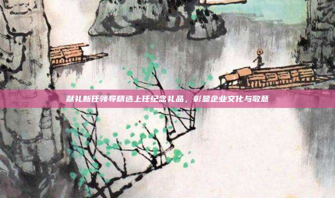 献礼新任领导精选上任纪念礼品，彰显企业文化与敬意