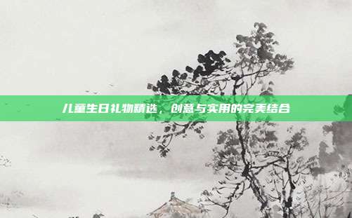 儿童生日礼物精选，创意与实用的完美结合