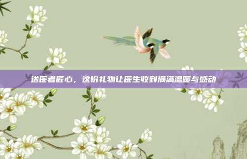 送医者匠心，这份礼物让医生收到满满温暖与感动