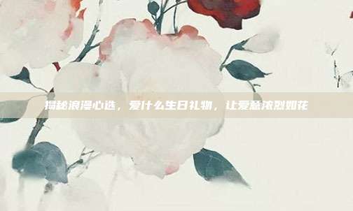 揭秘浪漫心选，爱什么生日礼物，让爱意浓烈如花