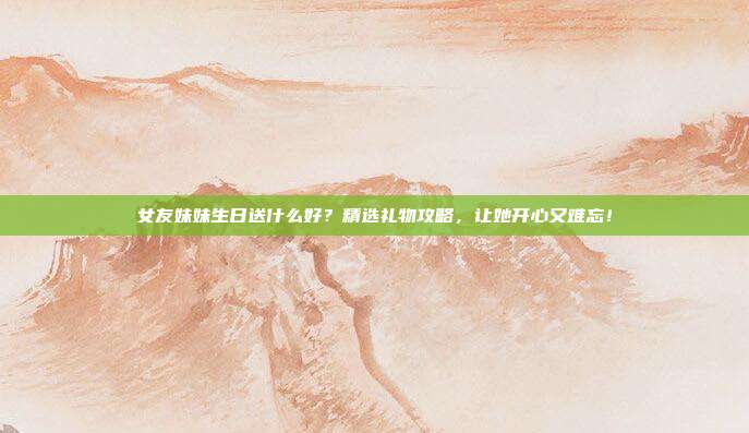 女友妹妹生日送什么好？精选礼物攻略，让她开心又难忘！