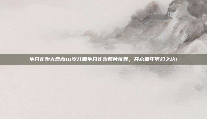 生日礼物大盘点10岁儿童生日礼物图片推荐，开启童年梦幻之旅！