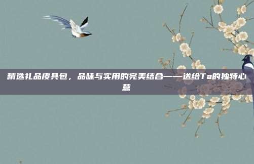 精选礼品皮具包，品味与实用的完美结合——送给Ta的独特心意