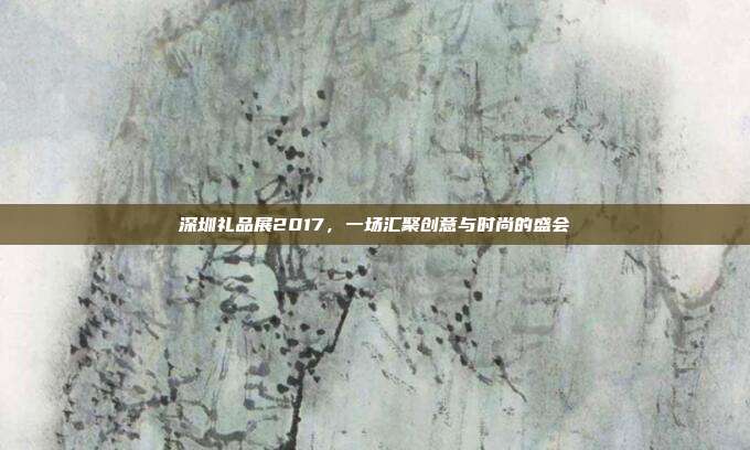 深圳礼品展2017，一场汇聚创意与时尚的盛会