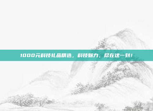 1000元科技礼品精选，科技魅力，尽在这一刻！