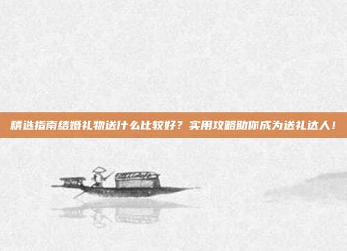 精选指南结婚礼物送什么比较好？实用攻略助你成为送礼达人！