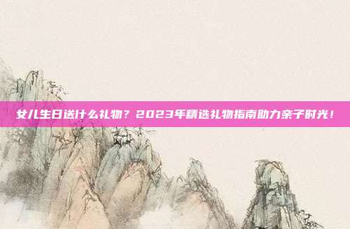 女儿生日送什么礼物？2023年精选礼物指南助力亲子时光！