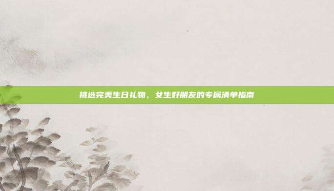 挑选完美生日礼物，女生好朋友的专属清单指南
