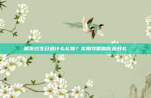 朋友过生日送什么礼物？实用攻略助你选好礼