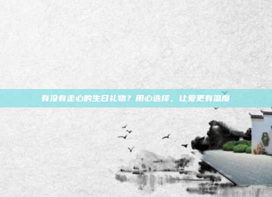 有没有走心的生日礼物？用心选择，让爱更有温度
