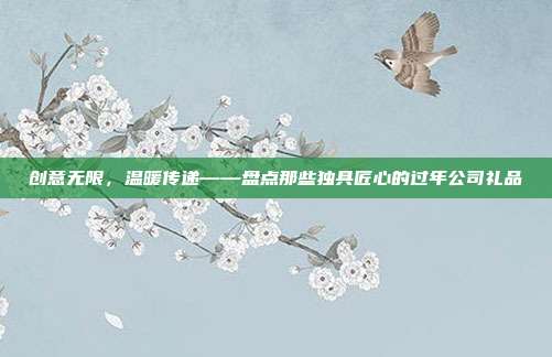 创意无限，温暖传递——盘点那些独具匠心的过年公司礼品
