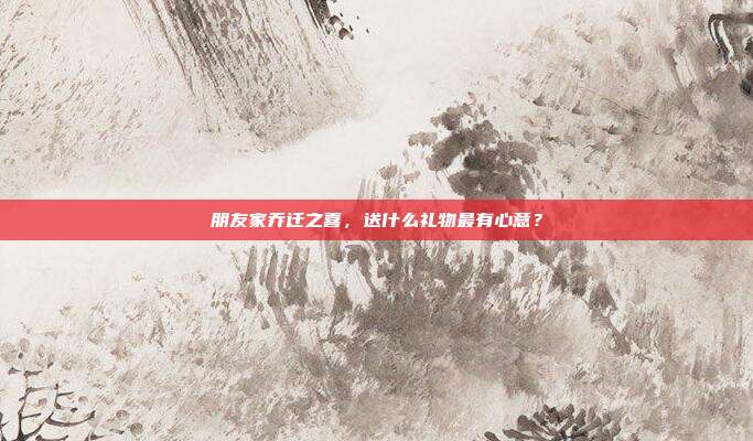 朋友家乔迁之喜，送什么礼物最有心意？