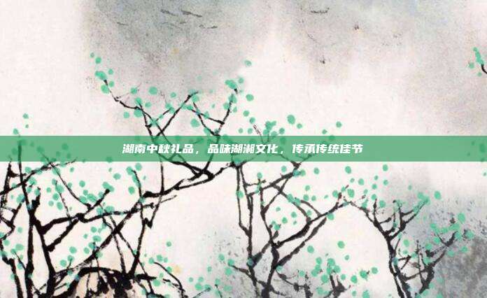 湖南中秋礼品，品味湖湘文化，传承传统佳节