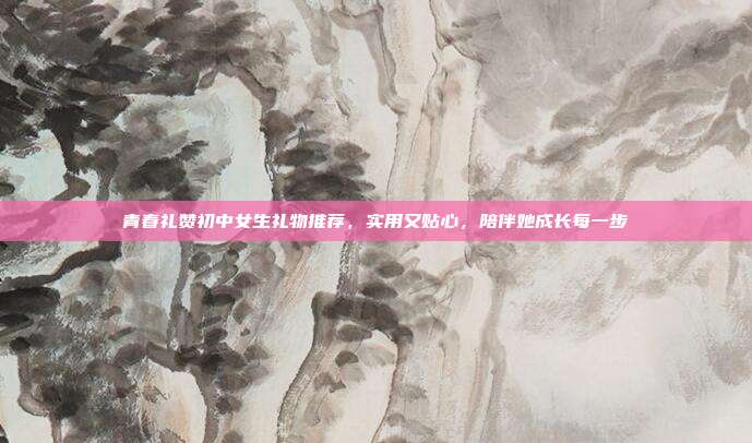 青春礼赞初中女生礼物推荐，实用又贴心，陪伴她成长每一步