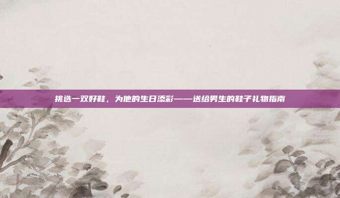 挑选一双好鞋，为他的生日添彩——送给男生的鞋子礼物指南