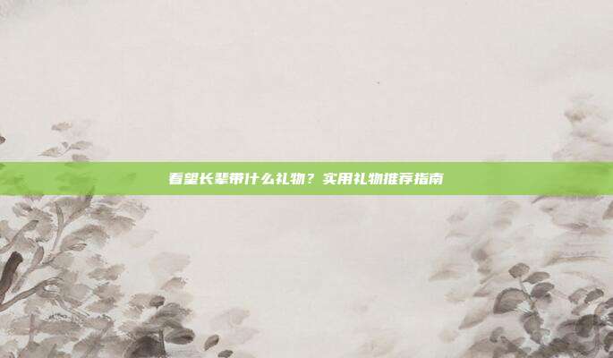 看望长辈带什么礼物？实用礼物推荐指南