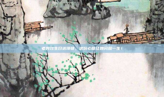 老妈过生日送项链，这份心意让她闪耀一生！