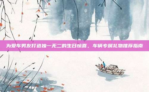 为爱车男友打造独一无二的生日惊喜，车辆专属礼物推荐指南