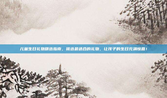 儿童生日礼物精选指南，挑选最适合的礼物，让孩子的生日充满惊喜！