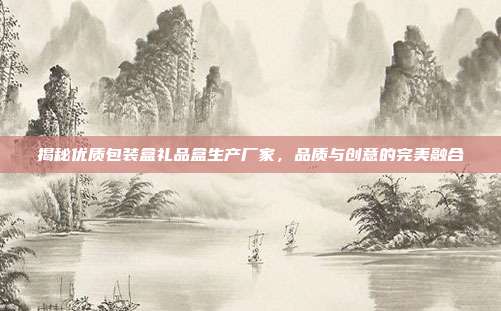 揭秘优质包装盒礼品盒生产厂家，品质与创意的完美融合