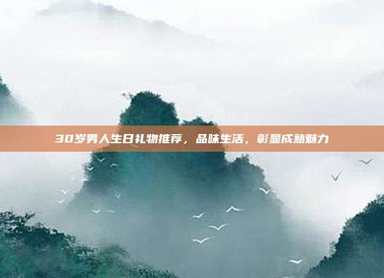 30岁男人生日礼物推荐，品味生活，彰显成熟魅力