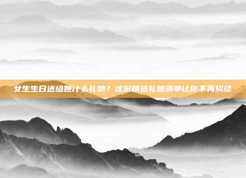女生生日送给她什么礼物？这份精选礼物清单让你不再纠结