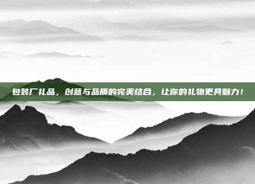 包装厂礼品，创意与品质的完美结合，让你的礼物更具魅力！