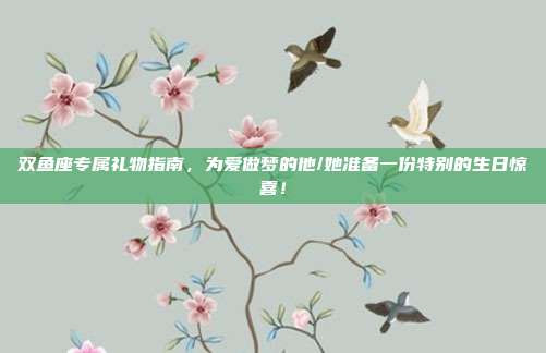 双鱼座专属礼物指南，为爱做梦的他/她准备一份特别的生日惊喜！