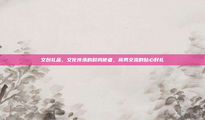 文创礼品，文化传承的时尚使者，商务交流的贴心好礼