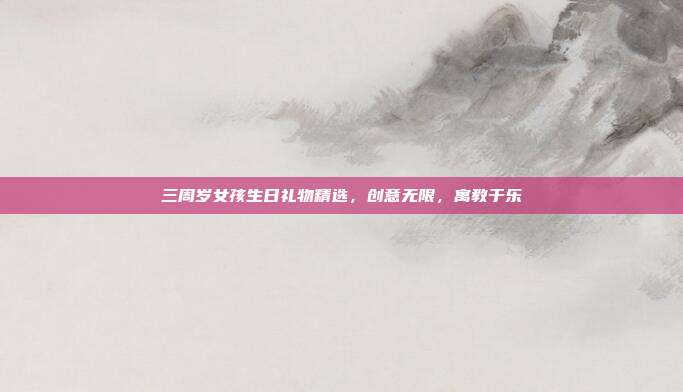 三周岁女孩生日礼物精选，创意无限，寓教于乐