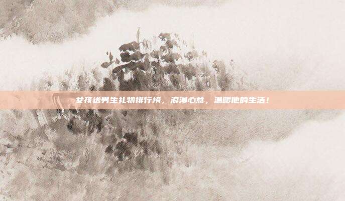 女孩送男生礼物排行榜，浪漫心意，温暖他的生活！