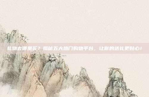 礼物去哪里买？揭秘五大热门购物平台，让你的送礼更贴心！