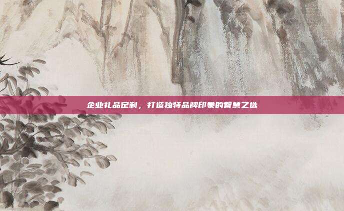 企业礼品定制，打造独特品牌印象的智慧之选