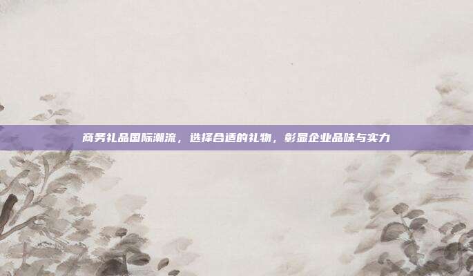 商务礼品国际潮流，选择合适的礼物，彰显企业品味与实力