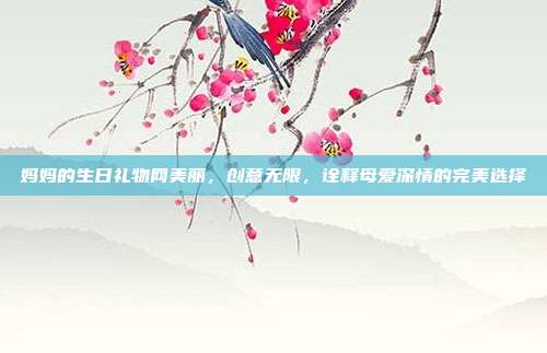妈妈的生日礼物网美丽，创意无限，诠释母爱深情的完美选择